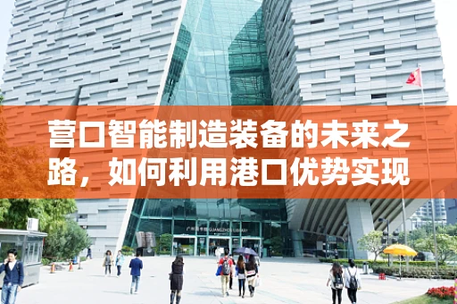 营口智能制造装备的未来之路，如何利用港口优势实现产业升级？