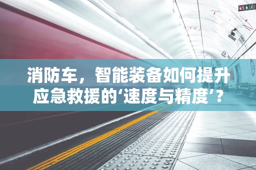 消防车，智能装备如何提升应急救援的‘速度与精度’？