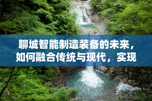 聊城智能制造装备的未来，如何融合传统与现代，实现产业升级？