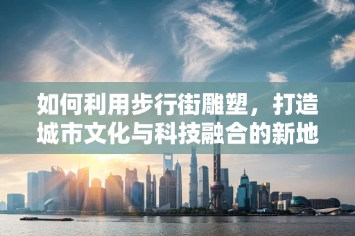 如何利用步行街雕塑，打造城市文化与科技融合的新地标？