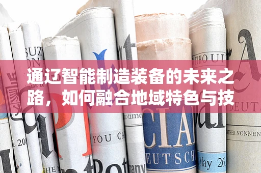 通辽智能制造装备的未来之路，如何融合地域特色与技术创新？