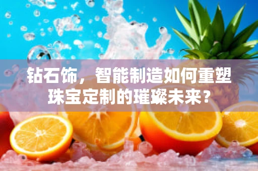钻石饰，智能制造如何重塑珠宝定制的璀璨未来？