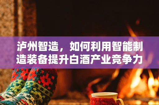 泸州智造，如何利用智能制造装备提升白酒产业竞争力？
