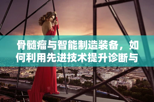 骨髓瘤与智能制造装备，如何利用先进技术提升诊断与治疗效率？