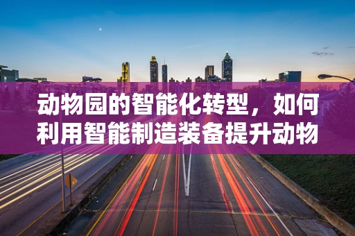 动物园的智能化转型，如何利用智能制造装备提升动物福利与运营效率？