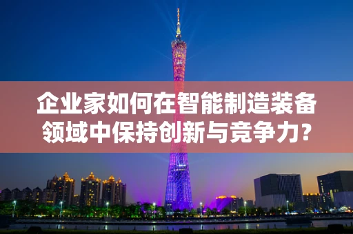 企业家如何在智能制造装备领域中保持创新与竞争力？