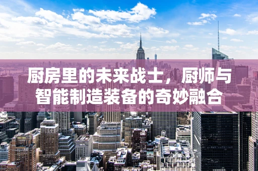 厨房里的未来战士，厨师与智能制造装备的奇妙融合
