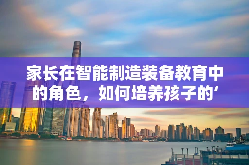 家长在智能制造装备教育中的角色，如何培养孩子的‘未来工匠’思维？