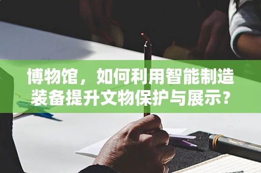 博物馆，如何利用智能制造装备提升文物保护与展示？