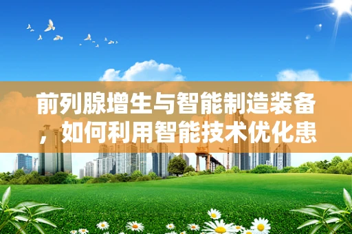 前列腺增生与智能制造装备，如何利用智能技术优化患者治疗流程？