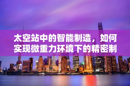 太空站中的智能制造，如何实现微重力环境下的精密制造？