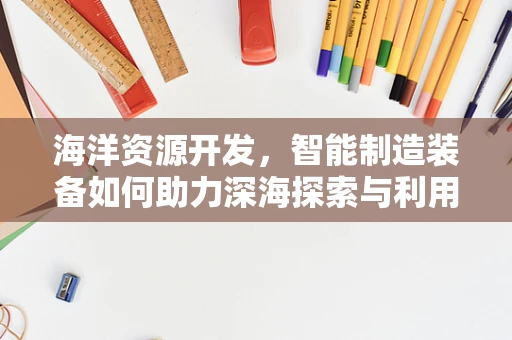 海洋资源开发，智能制造装备如何助力深海探索与利用？