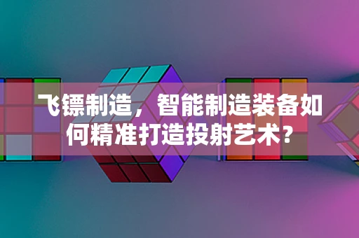 飞镖制造，智能制造装备如何精准打造投射艺术？