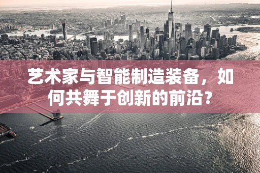 艺术家与智能制造装备，如何共舞于创新的前沿？