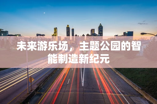 未来游乐场，主题公园的智能制造新纪元