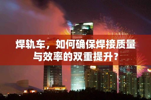 焊轨车，如何确保焊接质量与效率的双重提升？