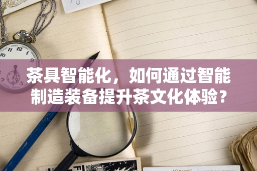 茶具智能化，如何通过智能制造装备提升茶文化体验？