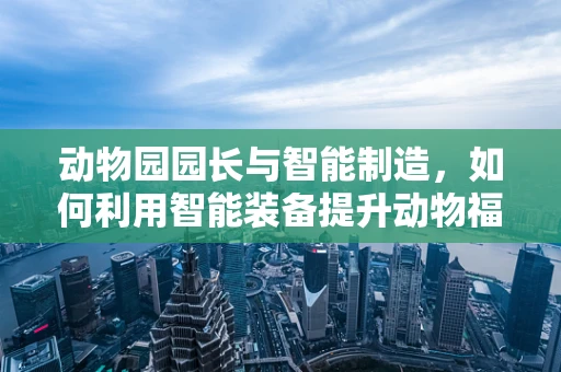 动物园园长与智能制造，如何利用智能装备提升动物福利？