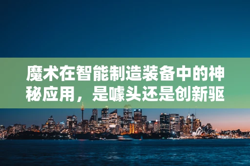 魔术在智能制造装备中的神秘应用，是噱头还是创新驱动力？