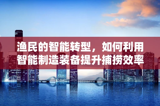 渔民的智能转型，如何利用智能制造装备提升捕捞效率？