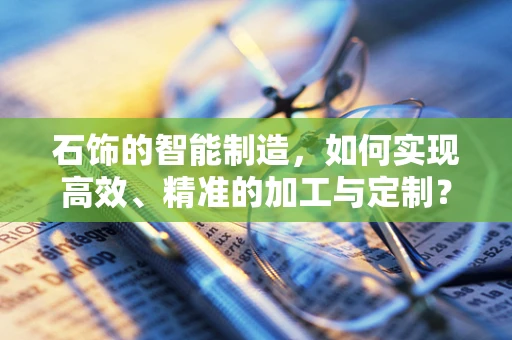 石饰的智能制造，如何实现高效、精准的加工与定制？
