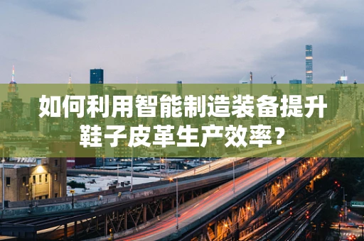 如何利用智能制造装备提升鞋子皮革生产效率？