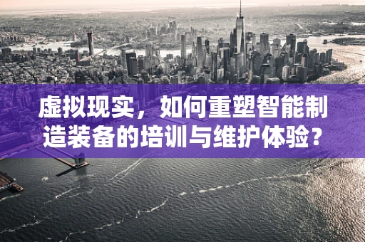 虚拟现实，如何重塑智能制造装备的培训与维护体验？