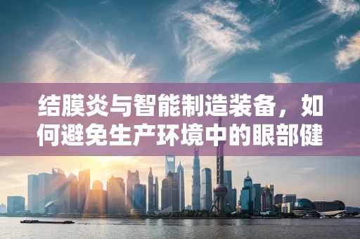 结膜炎与智能制造装备，如何避免生产环境中的眼部健康风险？