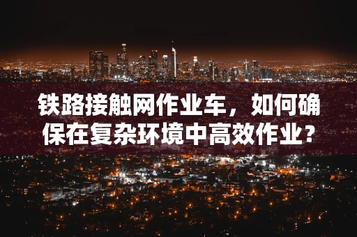 铁路接触网作业车，如何确保在复杂环境中高效作业？