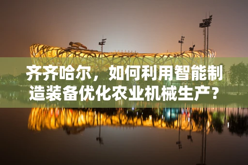 齐齐哈尔，如何利用智能制造装备优化农业机械生产？