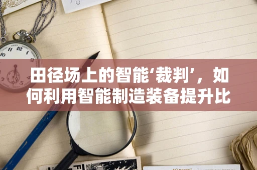 田径场上的智能‘裁判’，如何利用智能制造装备提升比赛公正性？