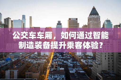 公交车车厢，如何通过智能制造装备提升乘客体验？