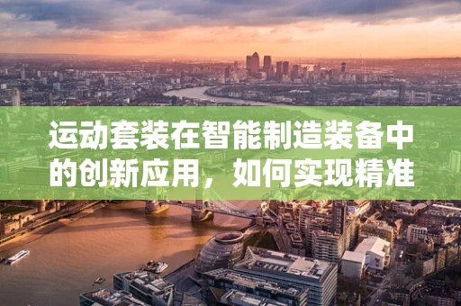 运动套装在智能制造装备中的创新应用，如何实现精准与舒适的完美结合？