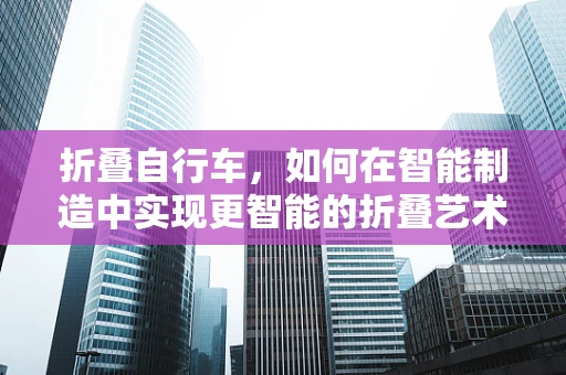 折叠自行车，如何在智能制造中实现更智能的折叠艺术？