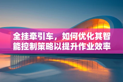 全挂牵引车，如何优化其智能控制策略以提升作业效率？