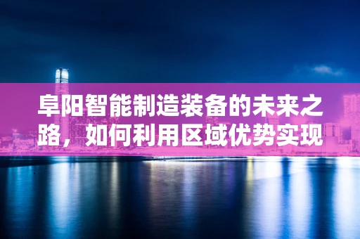 阜阳智能制造装备的未来之路，如何利用区域优势实现产业升级？