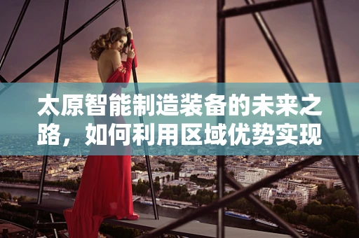 太原智能制造装备的未来之路，如何利用区域优势实现产业升级？