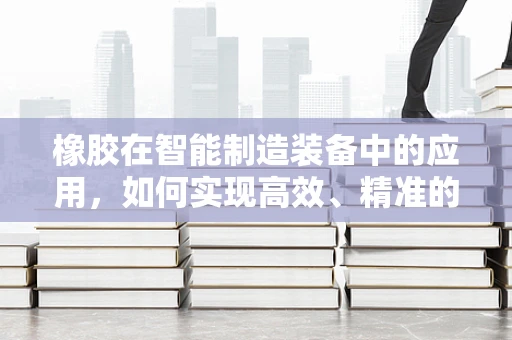 橡胶在智能制造装备中的应用，如何实现高效、精准的加工？
