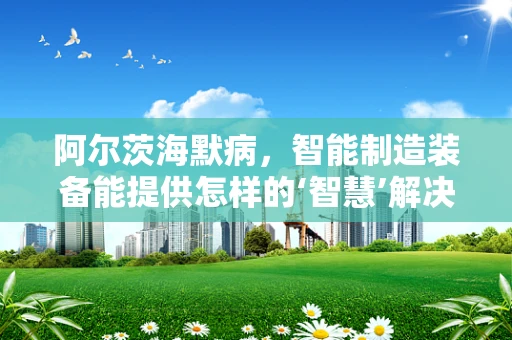 阿尔茨海默病，智能制造装备能提供怎样的‘智慧’解决方案？