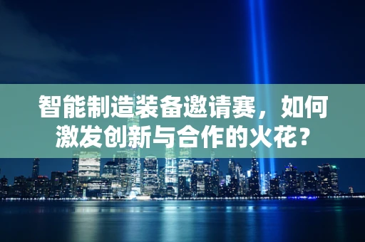 智能制造装备邀请赛，如何激发创新与合作的火花？