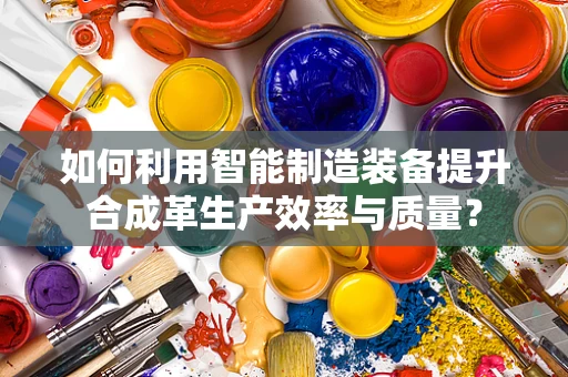 如何利用智能制造装备提升合成革生产效率与质量？