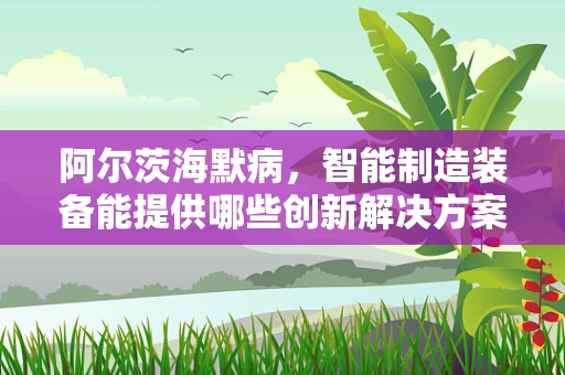 阿尔茨海默病，智能制造装备能提供哪些创新解决方案？