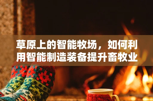草原上的智能牧场，如何利用智能制造装备提升畜牧业效率？