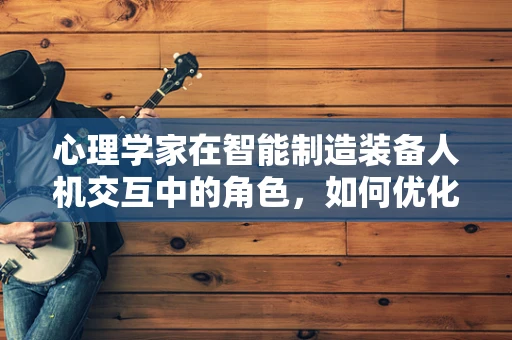 心理学家在智能制造装备人机交互中的角色，如何优化人机协作的‘心’体验？