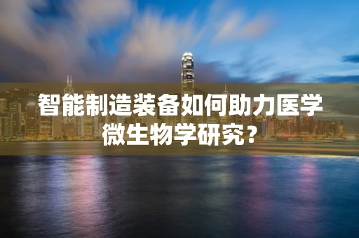 智能制造装备如何助力医学微生物学研究？