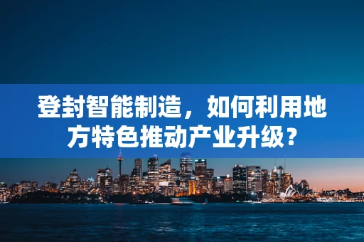 登封智能制造，如何利用地方特色推动产业升级？