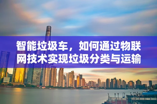 智能垃圾车，如何通过物联网技术实现垃圾分类与运输的双重优化？