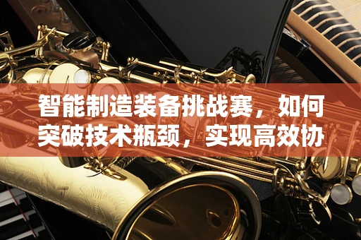 智能制造装备挑战赛，如何突破技术瓶颈，实现高效协同？