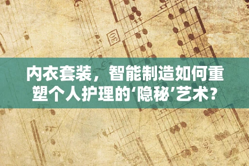内衣套装，智能制造如何重塑个人护理的‘隐秘’艺术？