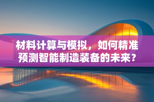 材料计算与模拟，如何精准预测智能制造装备的未来？